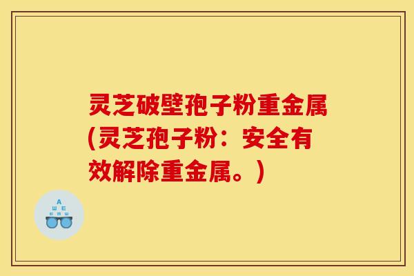 灵芝破壁孢子粉重金属(灵芝孢子粉：安全有效解除重金属。)
