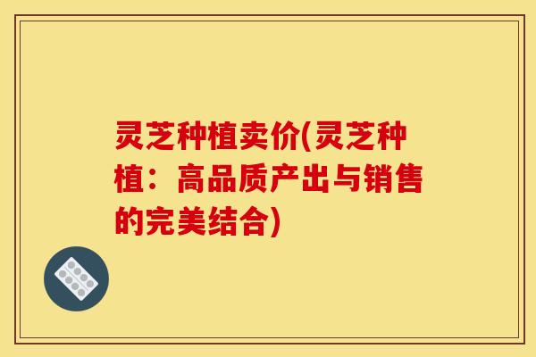 灵芝种植卖价(灵芝种植：高品质产出与销售的完美结合)