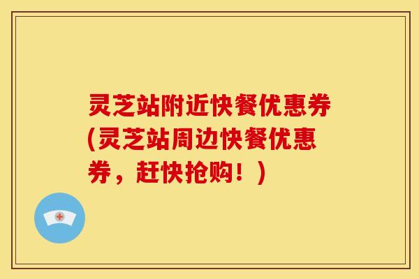 灵芝站附近快餐优惠券(灵芝站周边快餐优惠券，赶快抢购！)