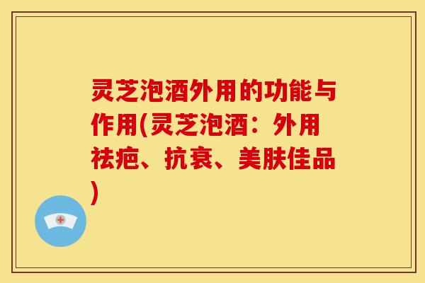 灵芝泡酒外用的功能与作用(灵芝泡酒：外用祛疤、抗衰、美肤佳品)
