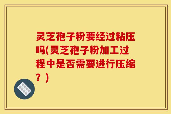 灵芝孢子粉要经过粘压吗(灵芝孢子粉加工过程中是否需要进行压缩?)
