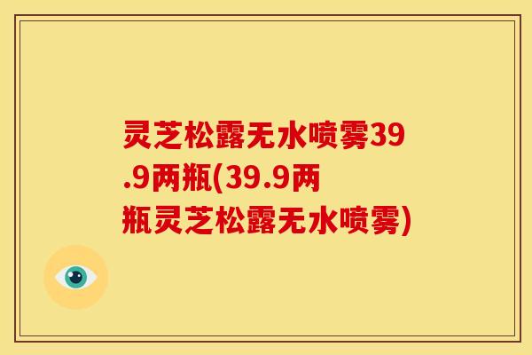 灵芝松露无水喷雾39.9两瓶(39.9两瓶灵芝松露无水喷雾)