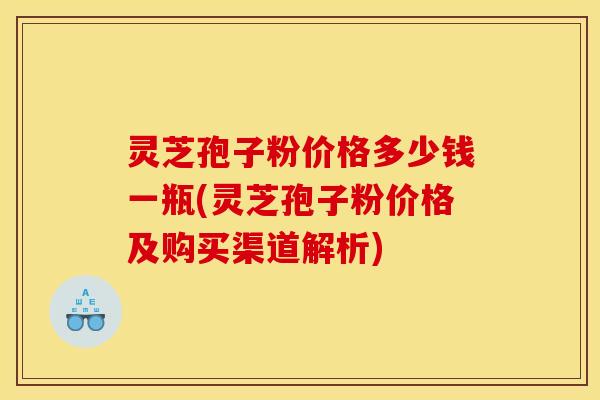 灵芝孢子粉价格多少钱一瓶(灵芝孢子粉价格及购买渠道解析)