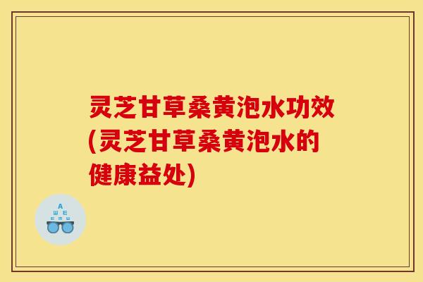 灵芝甘草桑黄泡水功效(灵芝甘草桑黄泡水的健康益处)