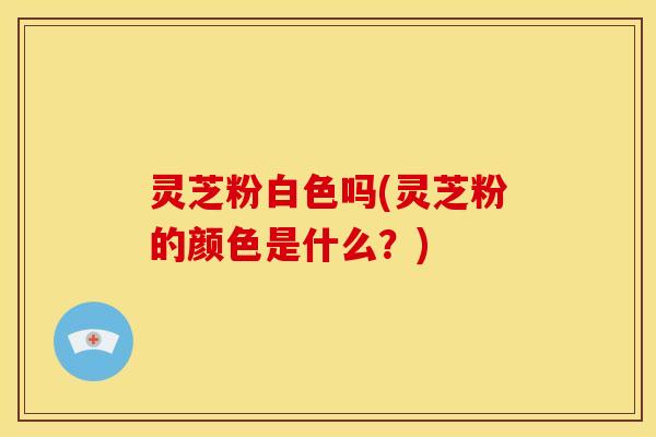 灵芝粉白色吗(灵芝粉的颜色是什么？)