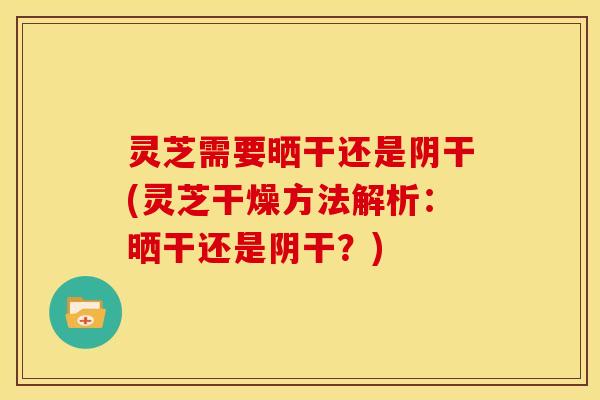 灵芝需要晒干还是阴干(灵芝干燥方法解析:晒干还是阴干?)