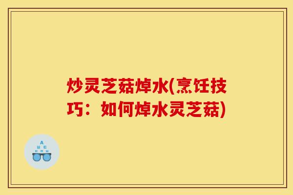 炒灵芝菇焯水(烹饪技巧:如何焯水灵芝菇)