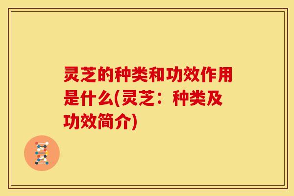 灵芝的种类和功效作用是什么(灵芝：种类及功效简介)