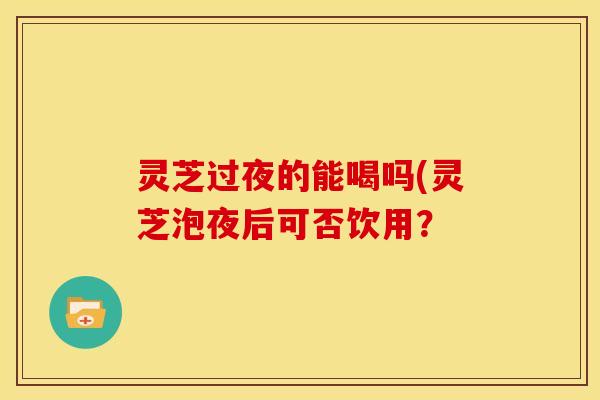 灵芝过夜的能喝吗(灵芝泡夜后可否饮用？