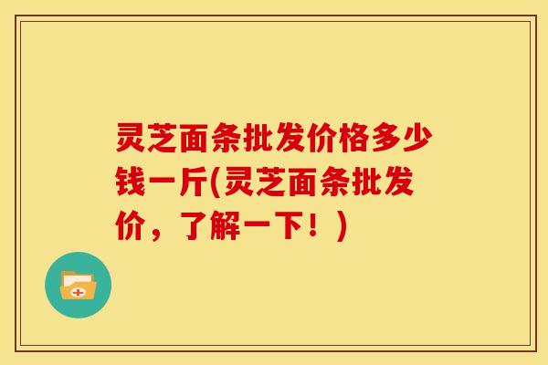 灵芝面条批发价格多少钱一斤(灵芝面条批发价,了解一下!)