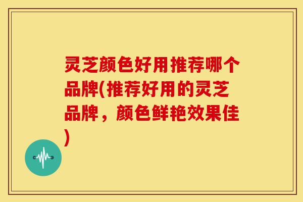 灵芝颜色好用推荐哪个品牌(推荐好用的灵芝品牌,颜色鲜艳效果佳)