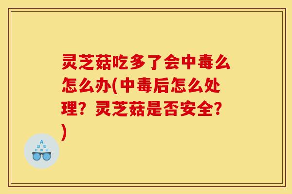 灵芝菇吃多了会中毒么怎么办(中毒后怎么处理?灵芝菇是否安全?)