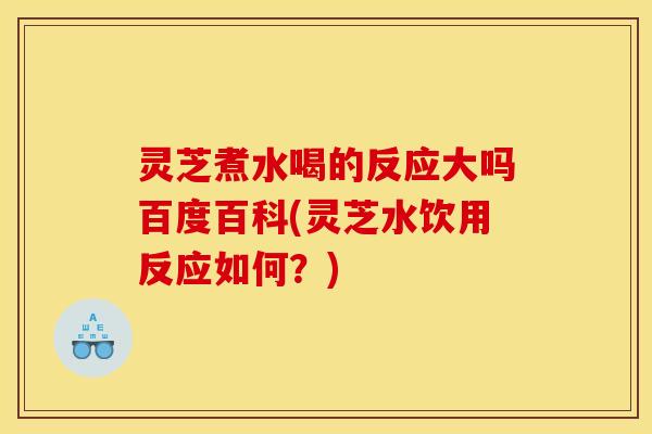 灵芝煮水喝的反应大吗百度百科(灵芝水饮用反应如何？)