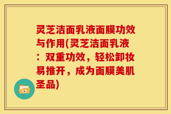 灵芝洁面乳液面膜功效与作用(灵芝洁面乳液：双重功效，轻松卸妆易推开，成为面膜美肌圣品)