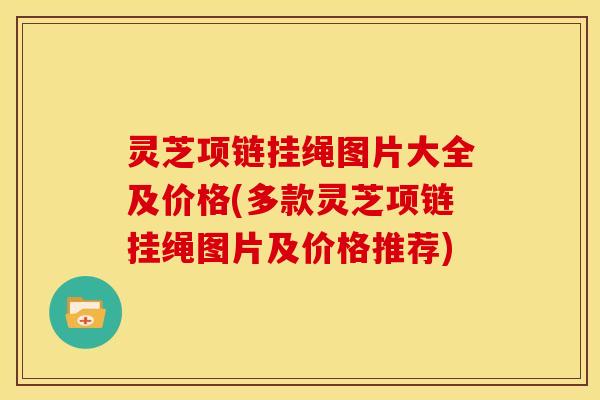 灵芝项链挂绳图片大全及价格(多款灵芝项链挂绳图片及价格推荐)