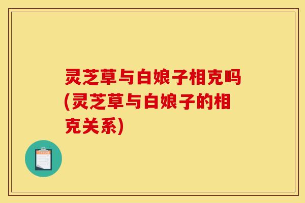 灵芝草与白娘子相克吗(灵芝草与白娘子的相克关系)