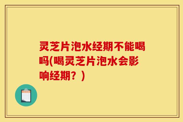 灵芝片泡水经期不能喝吗(喝灵芝片泡水会影响经期?)