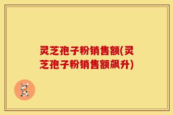 灵芝孢子粉销售额(灵芝孢子粉销售额飙升)