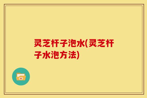 灵芝杆子泡水(灵芝杆子水泡方法)