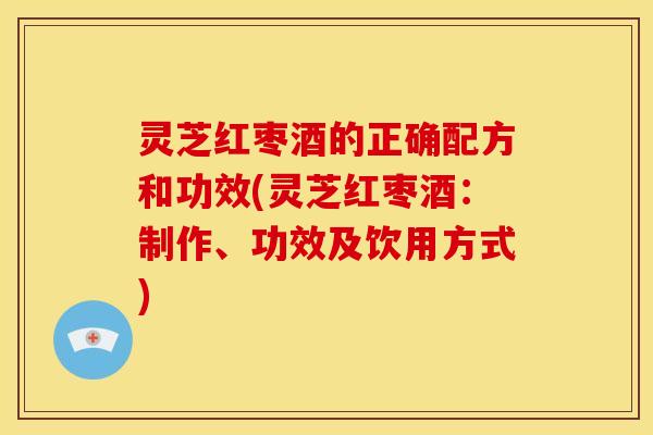 灵芝红枣酒的正确配方和功效(灵芝红枣酒:制作、功效及饮用方式)