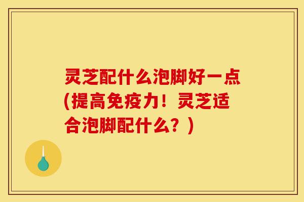 灵芝配什么泡脚好一点(提高免疫力!灵芝适合泡脚配什么?)