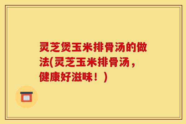 灵芝煲玉米排骨汤的做法(灵芝玉米排骨汤，健康好滋味！)