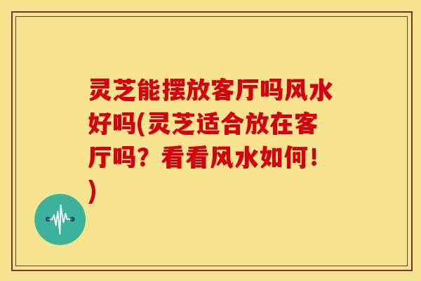 灵芝能摆放客厅吗风水好吗(灵芝适合放在客厅吗?看看风水如何!)