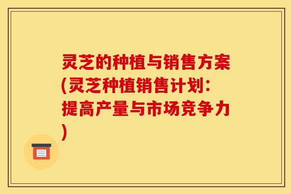 灵芝的种植与销售方案(灵芝种植销售计划:提高产量与市场竞争力)