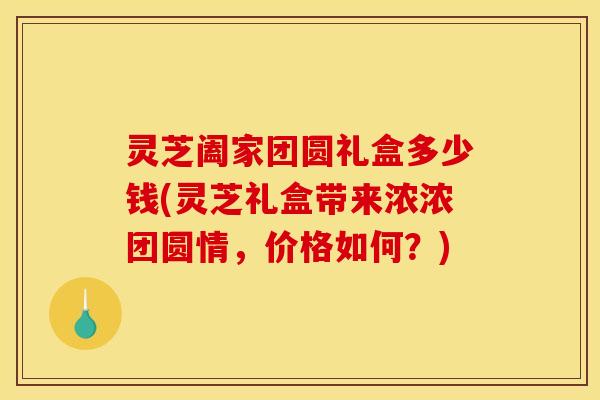 灵芝阖家团圆礼盒多少钱(灵芝礼盒带来浓浓团圆情,价格如何?)