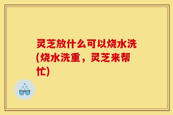 灵芝放什么可以烧水洗(烧水洗重，灵芝来帮忙)