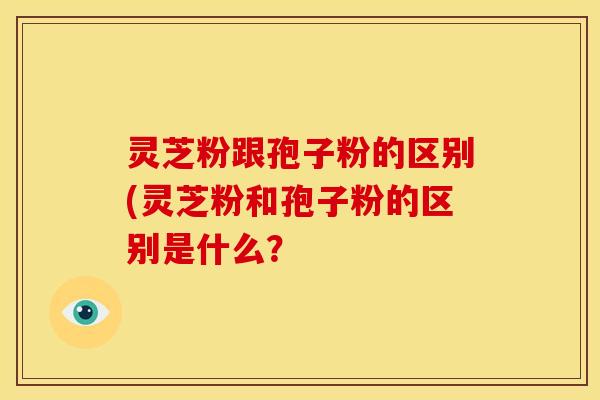灵芝粉跟孢子粉的区别(灵芝粉和孢子粉的区别是什么?