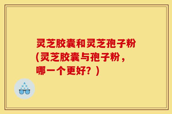 灵芝胶囊和灵芝孢子粉(灵芝胶囊与孢子粉，哪一个更好？)