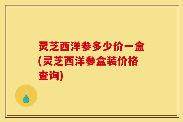 灵芝西洋参多少价一盒(灵芝西洋参盒装价格查询)