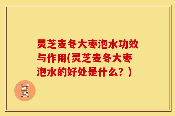 灵芝麦冬大枣泡水功效与作用(灵芝麦冬大枣泡水的好处是什么？)