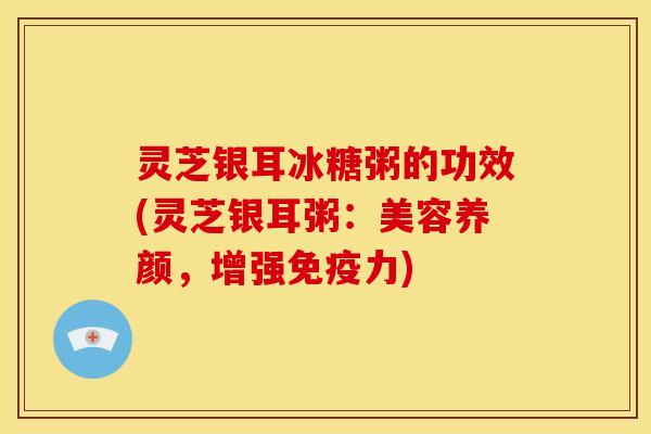 灵芝银耳冰糖粥的功效(灵芝银耳粥:美容养颜,增强免疫力)