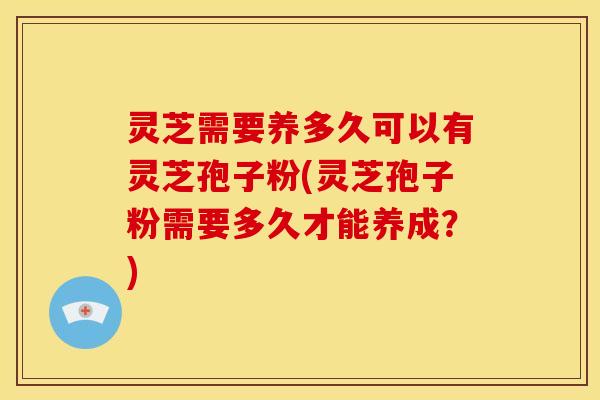 灵芝需要养多久可以有灵芝孢子粉(灵芝孢子粉需要多久才能养成?)