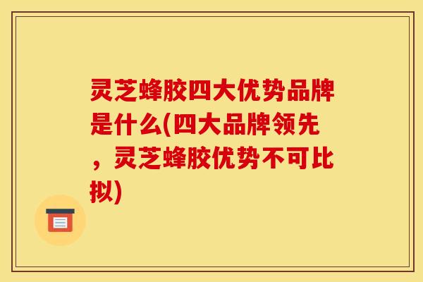 灵芝蜂胶四大优势品牌是什么(四大品牌领先,灵芝蜂胶优势不可比拟)