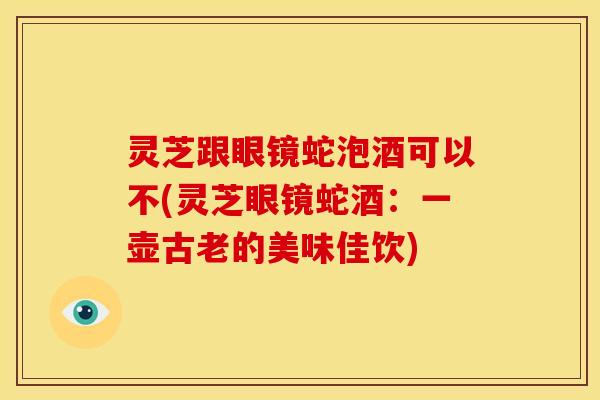 灵芝跟眼镜蛇泡酒可以不(灵芝眼镜蛇酒:一壶古老的美味佳饮)
