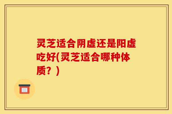 灵芝适合阴虚还是阳虚吃好(灵芝适合哪种体质？)