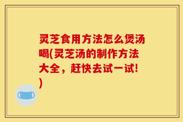 灵芝食用方法怎么煲汤喝(灵芝汤的制作方法大全,赶快去试一试!)