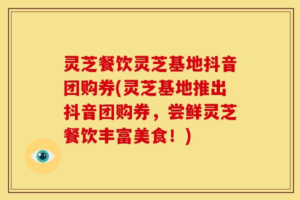 灵芝餐饮灵芝基地抖音团购券(灵芝基地推出抖音团购券,尝鲜灵芝餐饮丰富美食!)