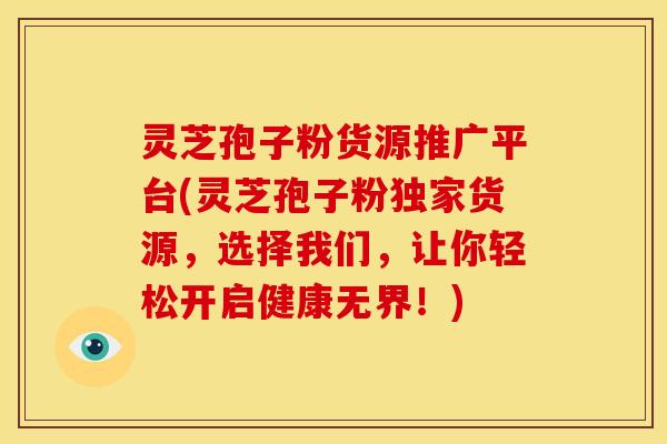 灵芝孢子粉货源推广平台(灵芝孢子粉独家货源,选择我们,让你轻松开启健康无界!)