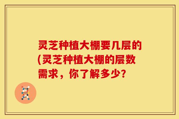灵芝种植大棚要几层的(灵芝种植大棚的层数需求,你了解多少?