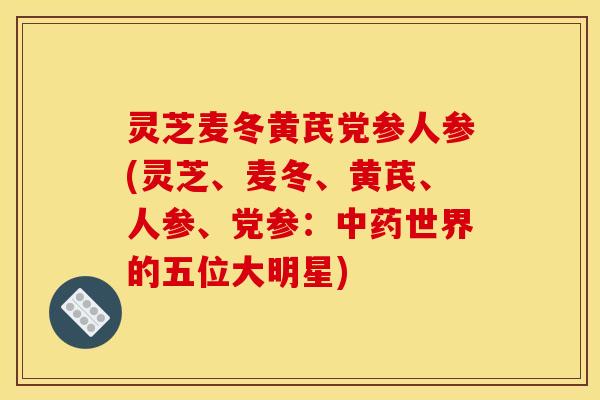 灵芝麦冬黄芪党参人参(灵芝、麦冬、黄芪、人参、党参:中药世界的五位大明星)