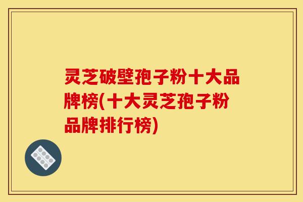 灵芝破壁孢子粉十大品牌榜(十大灵芝孢子粉品牌排行榜)