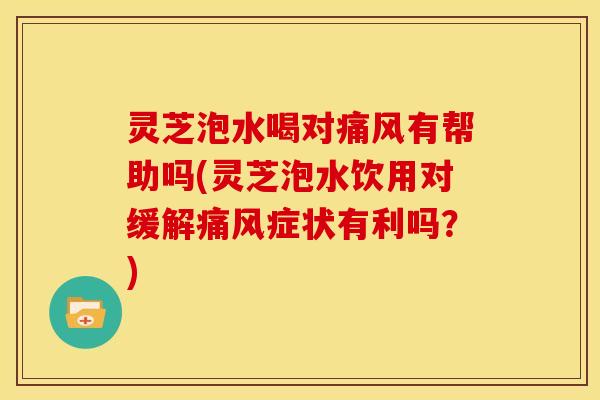 灵芝泡水喝对痛风有帮助吗(灵芝泡水饮用对缓解痛风症状有利吗？)