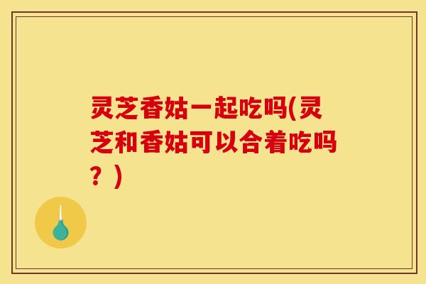 灵芝香姑一起吃吗(灵芝和香姑可以合着吃吗?)
