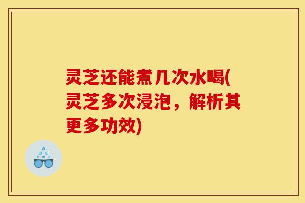 灵芝还能煮几次水喝(灵芝多次浸泡,解析其更多功效)