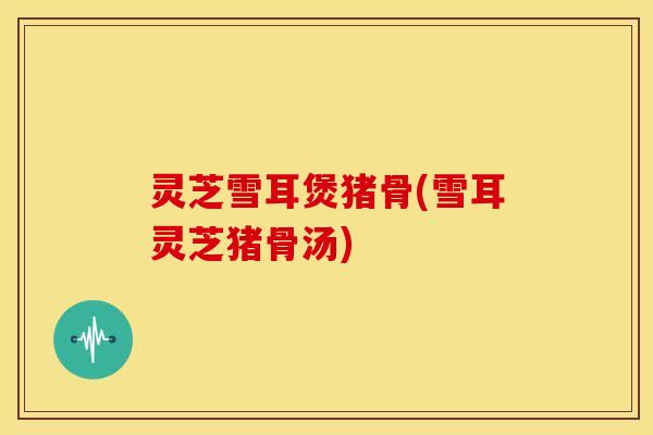 灵芝雪耳煲猪骨(雪耳灵芝猪骨汤)