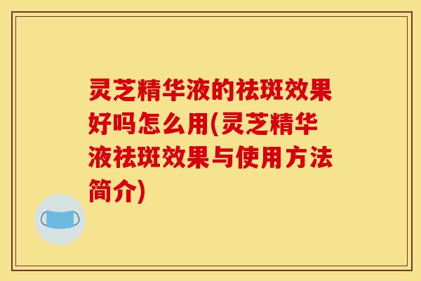 灵芝精华液的祛斑效果好吗怎么用(灵芝精华液祛斑效果与使用方法简介)